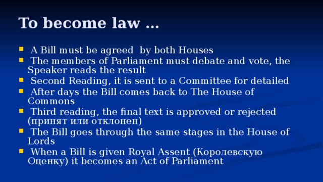 To become law …  A Bill must be agreed by both Houses  The members of Parliament must debate and vote, the Speaker reads the result  Second Reading, it is sent to a Committee for detailed  After days the Bill comes back to The House of Commons  Third reading, the final text is approved or rejected (принят или отклонен)  The Bill goes through the same stages in the House of Lords  When a Bill is given Royal Assent (Королевскую Оценку) it becomes an Act of Parliament 