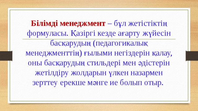 Білімді менеджмент – бұл жетістіктің формуласы. Қазіргі кезде ағарту жүйесін басқарудың (педагогикалық менеджменттің) ғылыми негіздерін қалау, оны басқарудың стильдері мен әдістерін жетілдіру жолдарын үлкен назармен зерттеу ерекше мәнге ие болып отыр.   