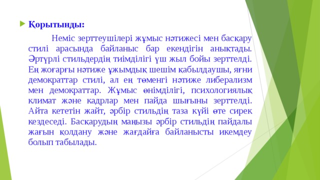 Қорытынды:    Неміс зерттеушілері жұмыс нәтижесі мен басқару стилі арасында байланыс бар екендігін анықтады. Әртүрлі стильдердің тиімділігі үш жыл бойы зерттелді. Ең жоғарғы нәтиже ұжымдық шешім қабылдаушы, яғни демократтар стилі, ал ең төменгі нәтиже либерализм мен демократтар. Жұмыс өнімділігі, психологиялық климат және кадрлар мен пайда шығыны зерттелді. Айта кететін жайт, әрбір стильдің таза күйі өте сирек кездеседі. Басқарудың маңызы әрбір стильдің пайдалы жағын қолдану және жағдайға байланысты икемдеу болып табылады. 