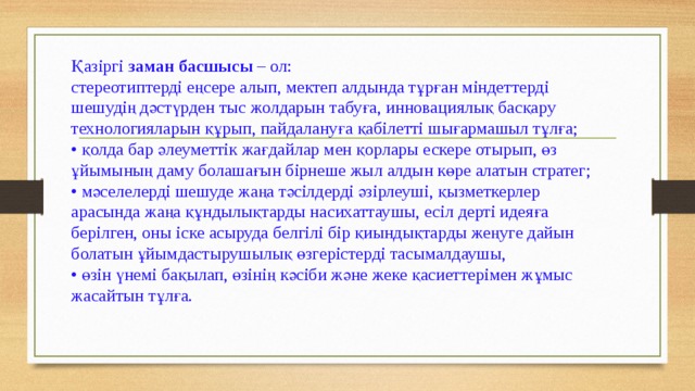 Қазіргі заман басшысы – ол:   стереотиптерді еңсере алып, мектеп алдында тұрған міндеттерді шешудің дәстүрден тыс жолдарын табуға, инновациялық басқару технологияларын құрып, пайдалануға қабілетті шығармашыл тұлға;   • қолда бар әлеуметтік жағдайлар мен қорлары ескере отырып, өз ұйымының даму болашағын бірнеше жыл алдын көре алатын стратег;   • мәселелерді шешуде жаңа тәсілдерді әзірлеуші, қызметкерлер арасында жаңа құндылықтарды насихаттаушы, есіл дерті идеяға берілген, оны іске асыруда белгілі бір қиындықтарды жеңуге дайын болатын ұйымдастырушылық өзгерістерді тасымалдаушы,   • өзін үнемі бақылап, өзінің кәсіби және жеке қасиеттерімен жұмыс жасайтын тұлға.   