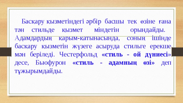  Басқару қызметіндегі әрбір  басшы  тек  өзіне  ғана тән  стильде  қызмет міндетін орындайды. Адамдардың қарым-қатынасында, соның ішінде басқару қызметін жүзеге асыруда стильге ерекше мән беріледі. Честерфольд «стиль - ой дүниесі » десе, Бьюфурон «стиль - адамның өзі» деп тұжырымдайды. 