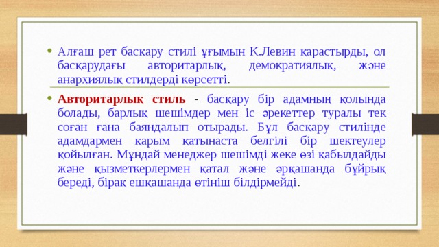 Алғаш рет басқару стилі ұғымын К.Левин қарастырды, ол басқарудағы авторитарлық, демократиялық, және анархиялық стилдерді көрсетті . Авторитарлық стиль - басқару бір адамның қолында болады, барлық шешімдер мен іс әрекеттер туралы тек соған ғана баяндалып отырады. Бұл басқару стилінде адамдармен қарым қатынаста белгілі бір шектеулер қойылған. Мұндай менеджер шешімді жеке өзі қабылдайды және қызметкерлермен қатал және әрқашанда бұйрық береді, бірақ ешқашанда өтініш білдірмейді .  