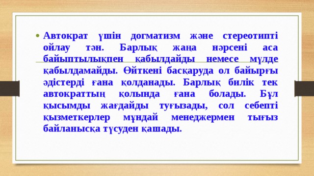 Автократ үшін догматизм және стереотипті ойлау тән. Барлық жаңа нәрсені аса байыптылықпен қабылдайды немесе мүлде қабылдамайды. Өйткені басқаруда ол байырғы әдістерді ғана қолданады. Барлық билік тек автократтың қолында ғана болады. Бұл қысымды жағдайды туғызады, сол себепті қызметкерлер мұндай менеджермен тығыз байланысқа түсуден қашады. 