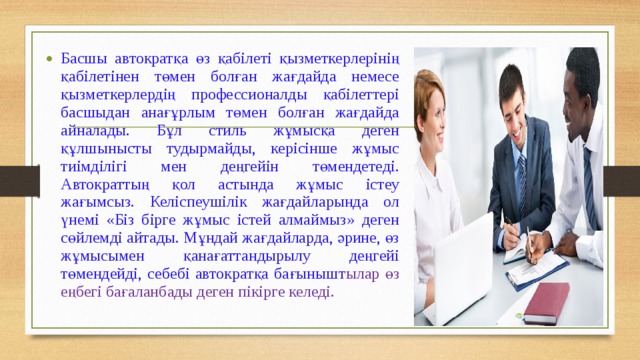 Басшы автократқа өз қабілеті қызметкерлерінің қабілетінен төмен болған жағдайда немесе қызметкерлердің профессионалды қабілеттері басшыдан анағұрлым төмен болған жағдайда айналады. Бұл стиль жұмысқа деген құлшынысты тудырмайды, керісінше жұмыс тиімділігі мен деңгейін төмендетеді. Автократтың қол астында жұмыс істеу жағымсыз. Келіспеушілік жағдайларында ол үнемі «Біз бірге жұмыс істей алмаймыз» деген сөйлемді айтады. Мұндай жағдайларда, әрине, өз жұмысымен қанағаттандырылу деңгейі төмендейді, себебі автократқа бағынышт ылар өз еңбегі бағаланбады деген пікірге келеді. 