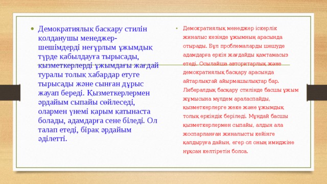 Демократиялық басқару стилін қолданушы менеджер-шешімдерді неғұрлым ұжымдық түрде қабылдауға тырысады, қызметкерлерді ұжымдағы жағдай туралы толық хабардар етуге тырысады және сынған дұрыс жауап береді. Қызметкерлермен әрдайым сыпайы сөйлеседі, олармен үнемі қарым қатынаста болады, адамдарға сене біледі. Ол талап етеді, бірақ әрдайым әділетті.  Демократиялық менеджер іскерлік жиналыс кезінде ұжымның арасында отырады. Бұл проблемаларды шешуде адамдарға еркін жағдайды қамтамасыз етеді. Осылайша авторитарлық және демократиялық басқару арасында айтарлықтай айырмашылықтар бар. Либералдық басқару стилінде басшы ұжым жұмысына мүлдем араласпайды, қызметкерлерге жеке және ұжымдық толық еркіндік беріледі. Мұндай басшы қызметкерлермен сыпайы, алдын ала жоспарланған жиналысты кейінге қалдыруға дайын, егер ол оның имиджіне нұқсан келтіретін болса. 