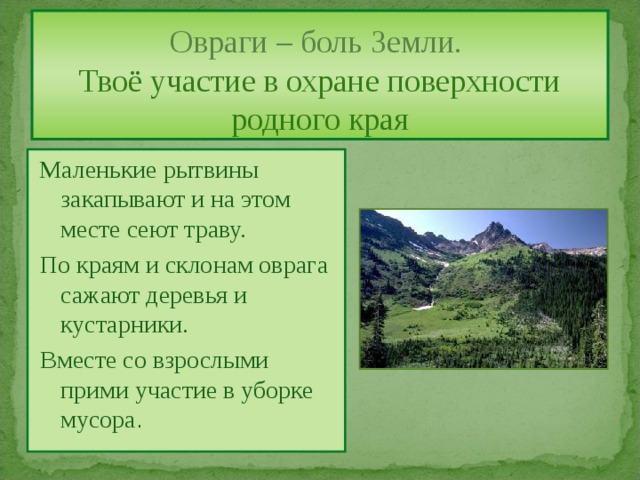 Овраги – боль Земли.  Твоё участие в охране поверхности родного края  Маленькие рытвины закапывают и на этом месте сеют траву.  По краям и склонам оврага сажают деревья и кустарники.  Вместе со взрослыми прими участие в уборке мусора . 