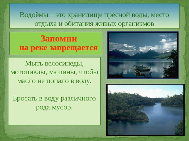Водоёмы – это хранилище пресной воды, место отдыха и обитания живых организмов  Запомни  на реке запрещается  Мыть велосипеды, мотоциклы, машины, чтобы масло не попало в воду. Бросать в воду различного рода мусор. 
