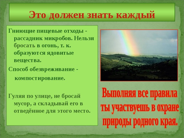 Это должен знать каждый Гниющие пищевые отходы - рассадник микробов. Нельзя бросать в огонь, т. к. образуются ядовитые вещества. Способ обезвреживание - компостирование.  Гуляя по улице, не бросай мусор, а складывай его в отведённое для этого место. 