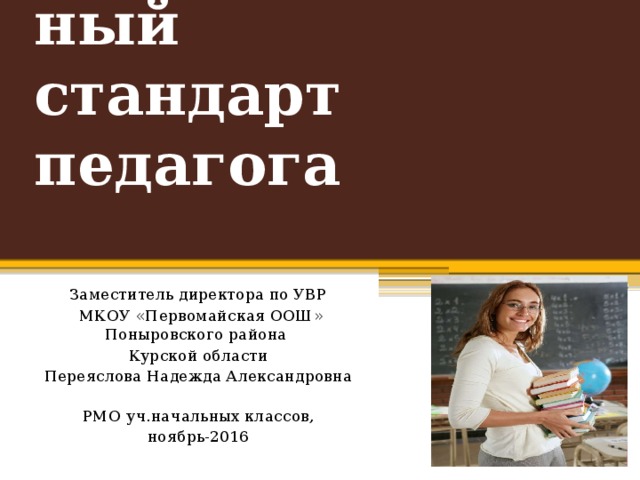 Профессиональный  стандарт педагога Заместитель директора по УВР  МКОУ «Первомайская ООШ» Поныровского района Курской области Переяслова Надежда Александровна   РМО уч.начальных классов, ноябрь-2016 