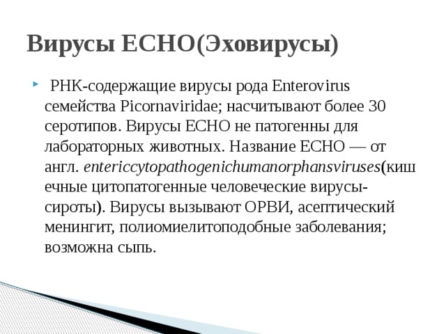 Вирусы ECHO(Эховирусы)   РНК-содержащие вирусы рода Enterovirus семейства Picornaviridae; насчитывают более 30 серотипов. Вирусы ECHO не патогенны для лабораторных животных. Название ECHO — от англ.  entericcytopathogenichumanorphansviruses (кишечные цитопатогенные человеческие вирусы-сироты). Вирусы вызывают ОРВИ, асептический менингит, полиомиелитоподобные заболевания; возможна сыпь. 