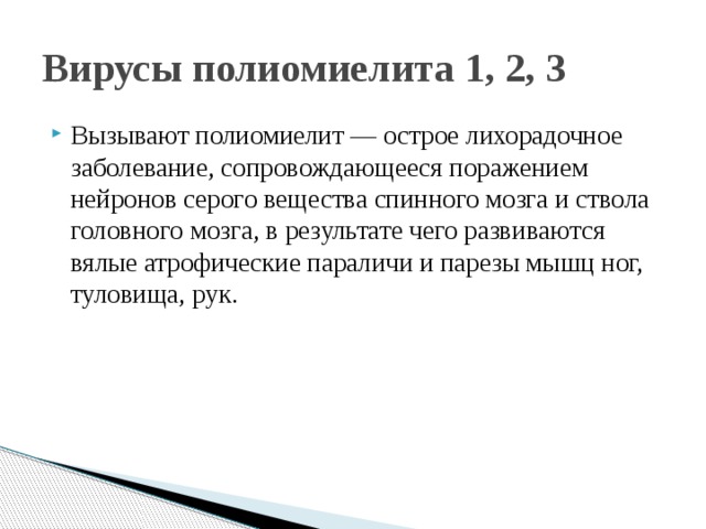 Вирусы полиомиелита 1, 2, 3 Вызывают полиомиелит — острое лихорадочное заболевание, сопровождающееся поражением нейронов серого вещества спинного мозга и ствола головного мозга, в результате чего развиваются вялые атрофические параличи и парезы мышц ног, туловища, рук.  