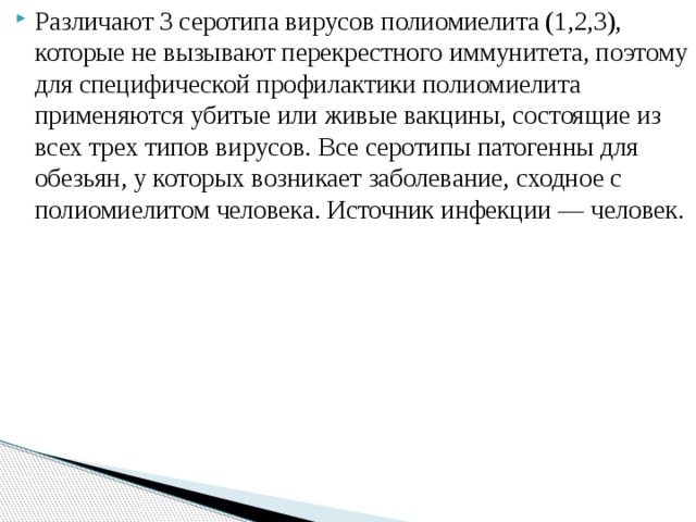 Различают 3 серотипа вирусов полиомиелита (1,2,3), которые не вызывают перекрестного иммунитета, поэтому для специфической профилактики полиомиелита применяются убитые или живые вакцины, состоящие из всех трех типов вирусов. Все серотипы патогенны для обезьян, у которых возникает заболевание, сходное с полиомиелитом человека. Источник инфекции — человек. 