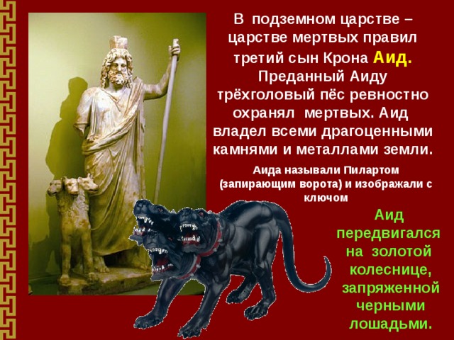 В  подземном царстве – царстве мертвых правил третий сын Крона Аид. Преданный Аиду трёхголовый пёс ревностно охранял мертвых. Аид владел всеми драгоценными камнями и металлами земли.   Аида называли Пилартом (запирающим ворота) и изображали с ключом Аид передвигался на золотой колеснице, запряженной черными лошадьми. 