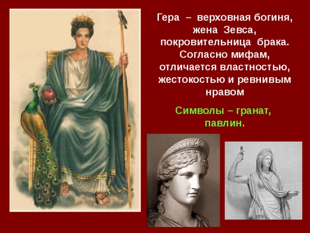 Гера – верховная богиня, жена Зевса, покровительница брака. Согласно мифам, отличается властностью, жестокостью и ревнивым нравом Символы – гранат, павлин. 
