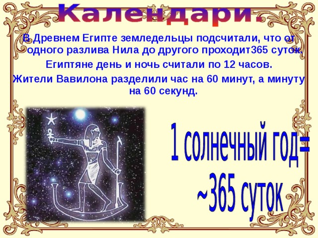 В Древнем Египте земледельцы подсчитали, что от одного разлива Нила до другого проходит365 суток. Египтяне день и ночь считали по 12 часов. Жители Вавилона разделили час на 60 минут, а минуту на 60 секунд. 