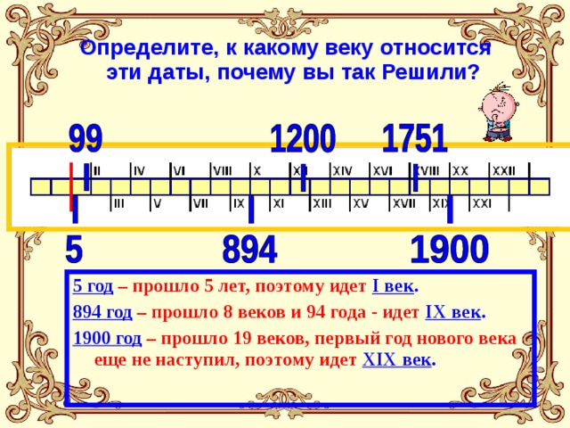  Определите, к какому веку относится эти даты, почему вы так Решили? 5 год  – прошло 5 лет, поэтому идет  I век . 894 год  – прошло 8 веков и 94 года - идет IX век . 1900 год  – прошло 19 веков, первый год нового века еще не наступил, поэтому идет XIX век . 