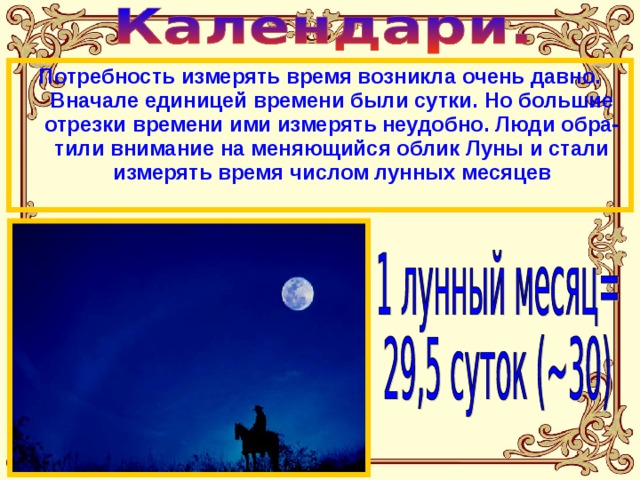Потребность измерять время возникла очень давно. Вначале единицей времени были сутки. Но большие отрезки времени ими измерять неудобно. Люди обра-тили внимание на меняющийся облик Луны и стали измерять время числом лунных месяцев 