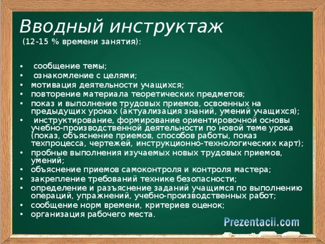 Вводный инструктаж  (12-15 % времени занятия):   сообщение темы;  ознакомление с целями; мотивация деятельности учащихся; повторение материала теоретических предметов; показ и выполнение трудовых приемов, освоенных на предыдущих уроках (актуализация знаний, умений учащихся);  инструктирование, формирование ориентировочной основы учебно-производственной деятельности по новой теме урока (показ, объяснение приемов, способов работы, показ техпроцесса, чертежей, инструкционно-технологических карт); пробные выполнения изучаемых новых трудовых приемов, умений; объяснение приемов самоконтроля и контроля мастера; закрепление требований технике безопасности; определение и разъяснение заданий учащимся по выполнению операций, упражнений, учебно-производственных работ; сообщение норм времени, критериев оценок; организация рабочего места. 