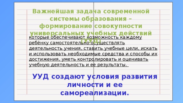 Важнейшая задача современной системы образования – формирование совокупности универсальных учебных действий (УУД) которые обеспечивают возможность каждому ребёнку самостоятельно осуществлять деятельность учения, ставить учебные цели, искать и использовать необходимые средства и способы их достижения, уметь контролировать и оценивать учебную деятельность и ее результаты. УУД создают условия развития личности и ее самореализации. 