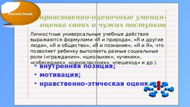 Личностные нравственно-оценочные умения-оценка своих и чужих поступков Личностные универсальные учебные действия выражаются формулами «Я и природа», «Я и другие люди», «Я и общество», «Я и познание», «Я и Я», что позволяет ребенку выполнять разные социальные роли («гражданин», «школьник», «ученик», «собеседник», «одноклассник», «пешеход» и др.). внутренняя позиция; мотивация; нравственно-этическая оценка.  