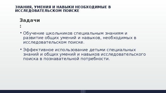 ЗНАНИЯ, УМЕНИЯ И НАВЫКИ НЕОБХОДИМЫЕ В ИССЛЕДОВАТЕЛЬСКОМ ПОИСКЕ Задачи: Обучение школьников специальным знаниям и развитие общих умений и навыков, необходимых в исследовательском поиске. Эффективное использование детьми специальных знаний и общих умений и навыков исследовательского поиска в познавательной потребности. 