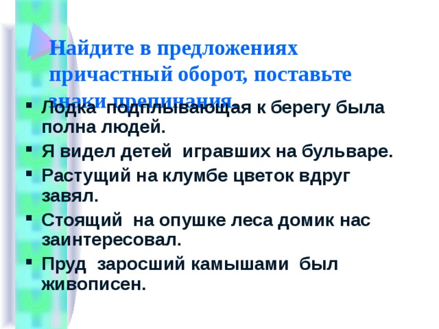 Найдите в предложениях причастный оборот, поставьте знаки препинания. Лодка подплывающая к берегу была полна людей. Я видел детей игравших на бульваре. Растущий на клумбе цветок вдруг завял. Стоящий на опушке леса домик нас заинтересовал. Пруд заросший камышами был живописен. 