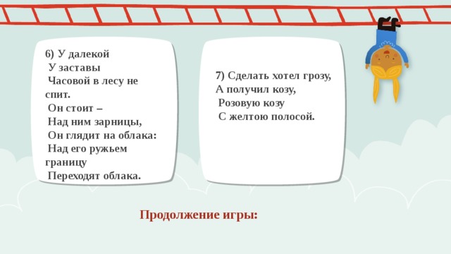 6) У далекой  У заставы  Часовой в лесу не спит.  Он стоит –  Над ним зарницы,  Он глядит на облака:  Над его ружьем границу  Переходят облака. 7) Сделать хотел грозу, А получил козу,  Розовую козу  С желтою полосой. Продолжение игры: 