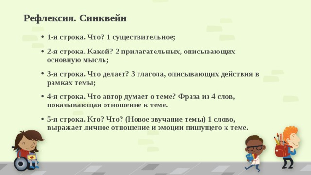 Рефлексия. Синквейн   1-я строка. Что? 1 существительное; 2-я строка. Какой? 2 прилагательных, описывающих основную мысль; 3-я строка. Что делает? 3 глагола, описывающих действия в рамках темы; 4-я строка. Что автор думает о теме? Фраза из 4 слов, показывающая отношение к теме. 5-я строка. Кто? Что? (Новое звучание темы) 1 слово, выражает личное отношение и эмоции пишущего к теме.  