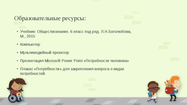 Образовательные ресурсы: Учебник: Обществознание. 6 класс под ред. Л.Н.Боголюбова, М., 2015 Компьютер Мультимедийный проектор Презентация Microsoft Power Point «Потребности человека» Плакат «Потребности» для закрепления вопроса о видах потребностей.  