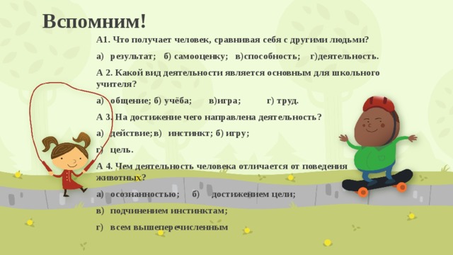 Вспомним! А1. Что получает человек, сравнивая себя с другими людьми? а)  результат; б) самооценку; в)способность; г)деятельность. А 2. Какой вид деятельности является основным для школьного учителя? а)  общение;  б) учёба; в)игра;  г) труд. А 3. На достижение чего направлена деятельность? а)  действие;  в)  инстинкт; б)  игру;   г)  цель. А 4. Чем деятельность человека отличается от поведения животных? а)  осознанностью; б)  достижением цели; в)  подчинением инстинктам; г)  всем вышеперечисленным  