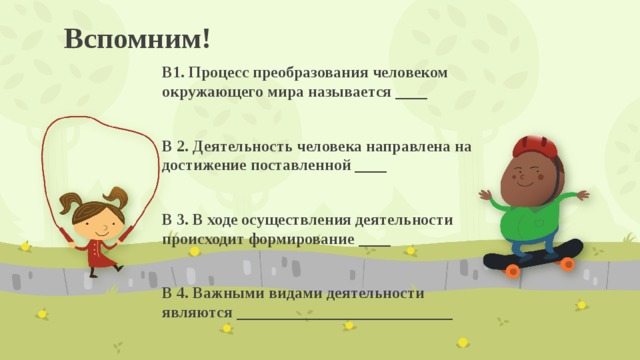 Вспомним! В1. Процесс преобразования человеком окружающего мира называется ____  В 2. Деятельность человека направлена на достижение поставленной ____  В 3. В ходе осуществления деятельности происходит формирование ____  В 4. Важными видами деятельности являются ___________________________ 