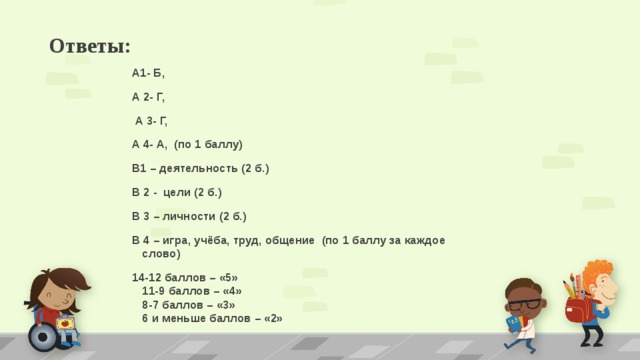 Ответы: А1- Б, А 2- Г,  А 3- Г, А 4- А, (по 1 баллу) В1 – деятельность (2 б.) В 2 - цели (2 б.) В 3 – личности (2 б.) В 4 – игра, учёба, труд, общение (по 1 баллу за каждое слово) 14-12 баллов – «5»  11-9 баллов – «4»  8-7 баллов – «3»  6 и меньше баллов – «2» 