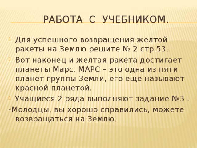  Работа с учебником. Для успешного возвращения желтой ракеты на Землю решите № 2 стр.53. Вот наконец и желтая ракета достигает планеты Марс. МАРС – это одна из пяти планет группы Земли, его еще называют красной планетой. Учащиеся 2 ряда выполняют задание №3 . -Молодцы, вы хорошо справились, можете возвращаться на Землю. 