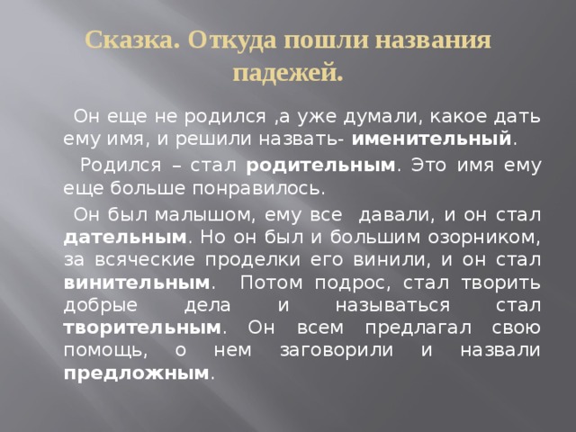 Сказка. Откуда пошли названия падежей.  Он еще не родился ,а уже думали, какое дать ему имя, и решили назвать- именительный .  Родился – стал родительным . Это имя ему еще больше понравилось.  Он был малышом, ему все давали, и он стал дательным . Но он был и большим озорником, за всяческие проделки его винили, и он стал винительным . Потом подрос, стал творить добрые дела и называться стал творительным . Он всем предлагал свою помощь, о нем заговорили и назвали предложным . 