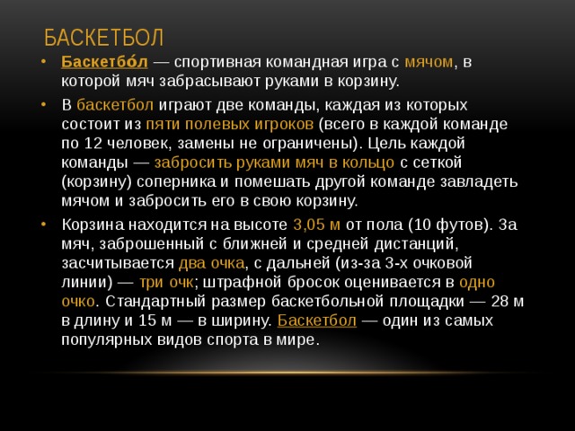 Баскетбол Баскетбо́л  — спортивная командная игра с  мячом , в которой мяч забрасывают руками в корзину. В баскетбол играют две команды, каждая из которых состоит из пяти полевых игроков (всего в каждой команде по 12 человек, замены не ограничены). Цель каждой команды —  забросить руками мяч в кольцо с сеткой (корзину) соперника и помешать другой команде завладеть мячом и забросить его в свою корзину. Корзина находится на высоте 3,05 м от пола (10 футов). За мяч, заброшенный с ближней и средней дистанций, засчитывается два очка , с дальней (из-за 3-х очковой линии) —  три очк ; штрафной бросок оценивается в одно очко . Стандартный размер баскетбольной площадки — 28 м в длину и 15 м — в ширину. Баскетбол  — один из самых популярных видов спорта в мире.   