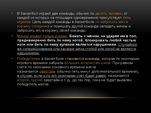 В баскетбол играют две команды, обычно по десять человек , от каждой из которых на площадке одновременно присутствует пять игроков . Цель каждой команды в баскетболе — забросить мяч в корзину соперника и помешать другой команде овладеть мячом и забросить его в корзину своей команды. Мячом играют только руками . Бежать с мячом, не ударяя им в пол, преднамеренно бить по нему ногой, блокировать любой частью ноги или бить по нему кулаком является нарушением . Случайное же соприкосновение или касание мяча стопой или ногой не является нарушением. Победителем в баскетболе становится команда, которая по окончании игрового времени набрала большее количество очков . При равном счёте по окончании основного времени матча назначается  овертайм  (обычно пять минут дополнительного времени), в случае, если и по его окончании счёт будет равен , назначается второй , третий овертайм и т. д., до тех пор, пока не будет выявлен победитель матча. 