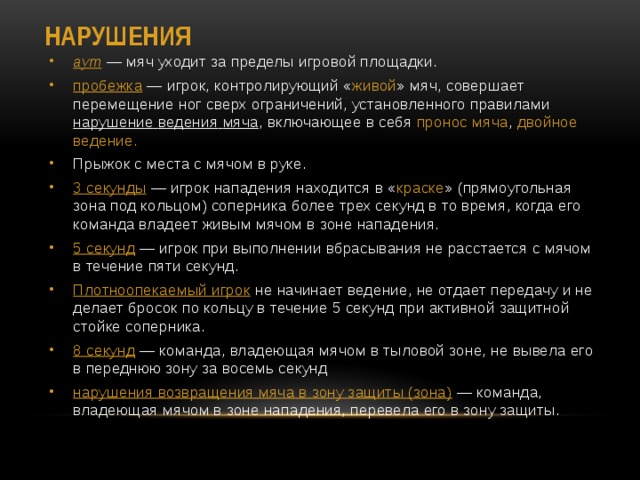 Нарушения аут  — мяч уходит за пределы игровой площадки. пробежка  — игрок, контролирующий « живой » мяч, совершает перемещение ног сверх ограничений, установленного правилами нарушение  ведения  мяча , включающее в себя  пронос мяча ,  двойное ведение. Прыжок с места с мячом в руке. 3 секунды  — игрок нападения находится в « краске » (прямоугольная зона под кольцом) соперника более трех секунд в то время, когда его команда владеет живым мячом в зоне нападения. 5 секунд  — игрок при выполнении вбрасывания не расстается с мячом в течение пяти секунд. Плотноопекаемый игрок  не начинает ведение, не отдает передачу и не делает бросок по кольцу в течение 5 секунд при активной защитной стойке соперника. 8 секунд  — команда, владеющая мячом в тыловой зоне, не вывела его в переднюю зону за восемь секунд нарушения возвращения мяча в зону защиты (зона)  — команда, владеющая мячом в зоне нападения, перевела его в зону защиты. 