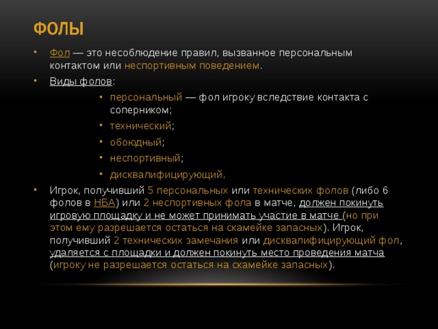 Фолы Фол  — это несоблюдение правил, вызванное персональным контактом или  неспортивным поведением . Виды фолов : персональный  — фол игроку вследствие контакта с соперником; технический ; обоюдный ; неспортивный ; дисквалифицирующий . персональный  — фол игроку вследствие контакта с соперником; технический ; обоюдный ; неспортивный ; дисквалифицирующий . персональный  — фол игроку вследствие контакта с соперником; технический ; обоюдный ; неспортивный ; дисквалифицирующий . персональный  — фол игроку вследствие контакта с соперником; технический ; обоюдный ; неспортивный ; дисквалифицирующий . Игрок, получивший 5 персональных или технических фолов (либо 6 фолов в  НБА ) или 2 неспортивных фола в матче, должен покинуть игровую площадку и не может принимать участие в матче ( но при этом ему разрешается остаться на скамейке запасных ). Игрок, получивший 2 технических замечания или дисквалифицирующий фол , удаляется с площадки и должен покинуть место проведения матча ( игроку не разрешается остаться на скамейке запасных ). 