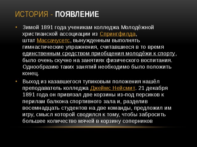 История - Появление Зимой 1891 года ученикам колледжа Молодёжной христианской ассоциации из  Спрингфилда , штат  Массачусетс , вынужденным выполнять гимнастические упражнения, считавшиеся в то время единственным средством приобщения молодёжи к спорту , было очень скучно на занятиях физического воспитания. Однообразию таких занятий необходимо было положить конец. Выход из казавшегося тупиковым положения нашёл преподаватель колледжа Джеймс Нейсмит . 21 декабря 1891 года он привязал две корзины из-под персиков к перилам балкона спортивного зала и, разделив восемнадцать студентов на две команды, предложил им игру, смысл которой сводился к тому, чтобы забросить большее количество мячей в корзину соперников 