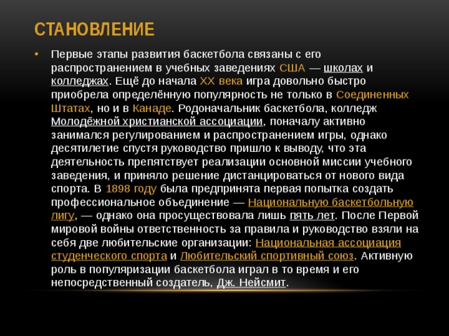 Становление Первые этапы развития баскетбола связаны с его распространением в учебных заведениях США  — школах и колледжах . Ещё до начала  XX века  игра довольно быстро приобрела определённую популярность не только в Соединенных  Штатах , но и в  Канаде . Родоначальник баскетбола, колледж Молодёжной христианской ассоциации , поначалу активно занимался регулированием и распространением игры, однако десятилетие спустя руководство пришло к выводу, что эта деятельность препятствует реализации основной миссии учебного заведения, и приняло решение дистанцироваться от нового вида спорта. В  1898 году  была предпринята первая попытка создать профессиональное объединение —  Национальную баскетбольную лигу , — однако она просуществовала лишь пять лет . После Первой мировой войны ответственность за правила и руководство взяли на себя две любительские организации:  Национальная ассоциация студенческого спорта  и Любительский спортивный союз . Активную роль в популяризации баскетбола играл в то время и его непосредственный создатель, Дж. Нейсмит . 