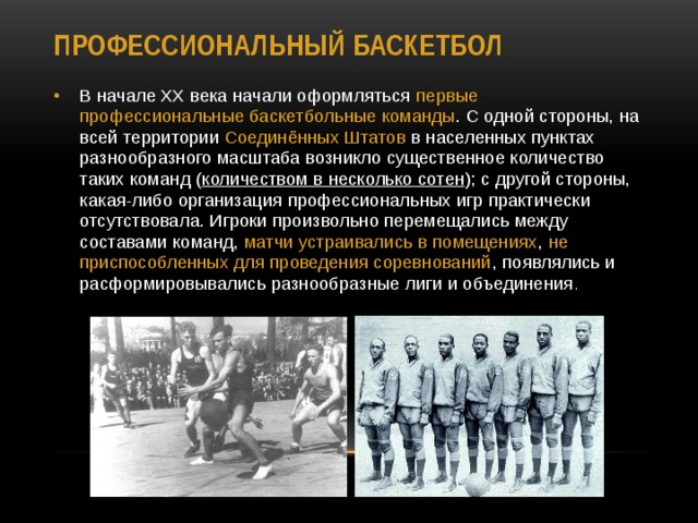 Профессиональный баскетбол В начале XX века начали оформляться первые  профессиональные баскетбольные команды . C одной стороны, на всей территории Соединённых Штатов в населенных пунктах разнообразного масштаба возникло существенное количество таких команд ( количеством в несколько сотен ); с другой стороны, какая-либо организация профессиональных игр практически отсутствовала. Игроки произвольно перемещались между составами команд, матчи устраивались в помещениях , не приспособленных для проведения соревнований , появлялись и расформировывались разнообразные лиги и объединения . 