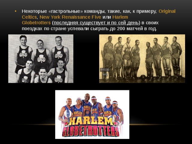 Некоторые «гастрольные» команды, такие, как, к примеру,  Original Celtics ,  New York Renaissance Five  или  Harlem Globetrotters  ( последняя существует и по сей день ) в своих поездках по стране успевали сыграть до 200 матчей в год. 