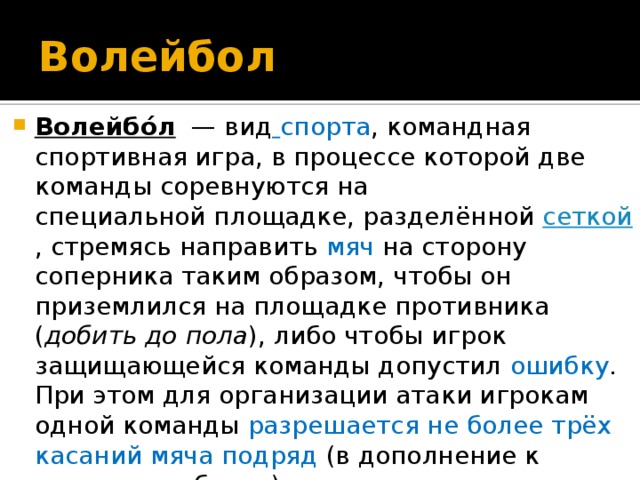 Волейбол Волейбо́л   — вид   спорта , командная спортивная игра, в процессе которой две команды соревнуются на специальной площадке, разделённой  сеткой , стремясь направить  мяч  на сторону соперника таким образом, чтобы он приземлился на площадке противника ( добить до пола ), либо чтобы игрок защищающейся команды допустил ошибку . При этом для организации атаки игрокам одной команды разрешается не более трёх касаний мяча подряд (в дополнение к касанию на блоке). 