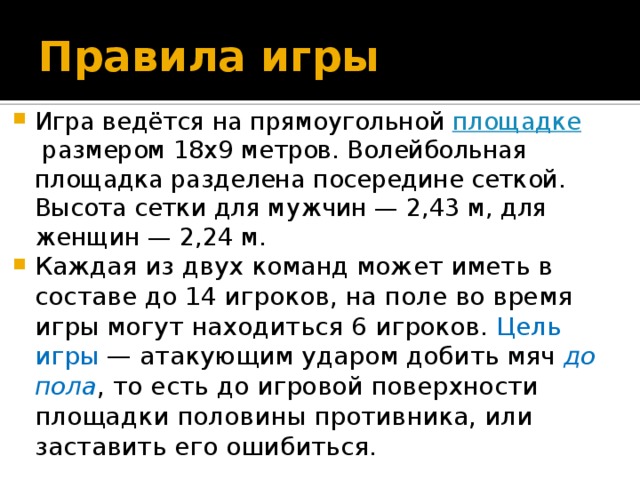 Правила игры Игра ведётся на прямоугольной  площадке  размером 18х9 метров. Волейбольная площадка разделена посередине сеткой. Высота сетки для мужчин — 2,43 м, для женщин — 2,24 м. Каждая из двух команд может иметь в составе до 14 игроков, на поле во время игры могут находиться 6 игроков. Цель игры  — атакующим ударом добить мяч  до пола , то есть до игровой поверхности площадки половины противника, или заставить его ошибиться. 