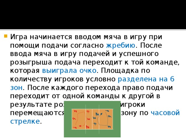 Игра начинается вводом мяча в игру при помощи подачи согласно  жребию . После ввода мяча в игру подачей и успешного розыгрыша подача переходит к той команде, которая выиграла очко . Площадка по количеству игроков условно разделена на 6 зон . После каждого перехода право подачи переходит от одной команды к другой в результате розыгрыша очка, игроки перемещаются в следующую зону по часовой стрелке . 