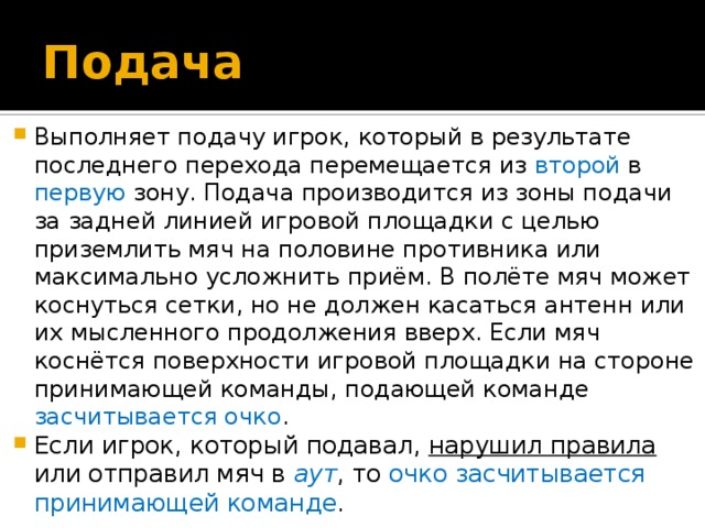 Подача Выполняет подачу игрок, который в результате последнего перехода перемещается из второй в первую зону. Подача производится из зоны подачи за задней линией игровой площадки с целью приземлить мяч на половине противника или максимально усложнить приём. В полёте мяч может коснуться сетки, но не должен касаться антенн или их мысленного продолжения вверх. Если мяч коснётся поверхности игровой площадки на стороне принимающей команды, подающей команде засчитывается очко . Если игрок, который подавал, нарушил правила или отправил мяч в  аут , то очко засчитывается принимающей команде . 