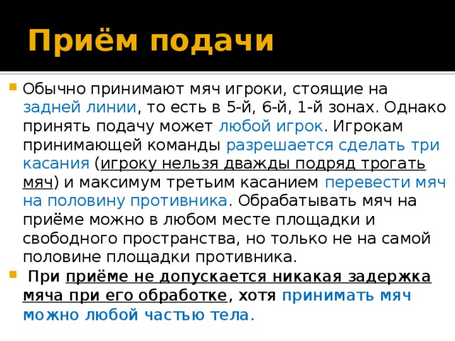 Приём подачи Обычно принимают мяч игроки, стоящие на задней линии , то есть в 5-й, 6-й, 1-й зонах. Однако принять подачу может любой игрок . Игрокам принимающей команды разрешается сделать три касания ( игроку нельзя дважды подряд трогать мяч ) и максимум третьим касанием перевести мяч на половину противника . Обрабатывать мяч на приёме можно в любом месте площадки и свободного пространства, но только не на самой половине площадки противника.   При приёме не допускается никакая задержка мяча при его обработке , хотя принимать мяч можно любой частью тела. 
