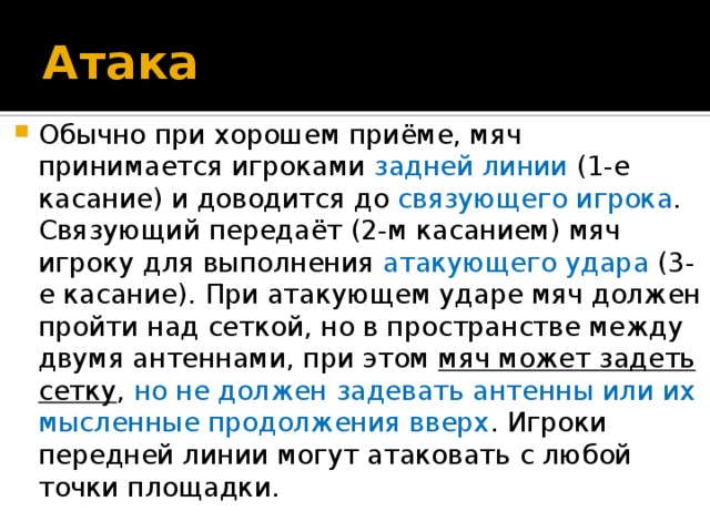 Атака Обычно при хорошем приёме, мяч принимается игроками задней линии (1-е касание) и доводится до связующего игрока . Связующий передаёт (2-м касанием) мяч игроку для выполнения атакующего удара (3-е касание). При атакующем ударе мяч должен пройти над сеткой, но в пространстве между двумя антеннами, при этом мяч может задеть сетку , но не должен задевать антенны или их мысленные продолжения вверх . Игроки передней линии могут атаковать с любой точки площадки. 