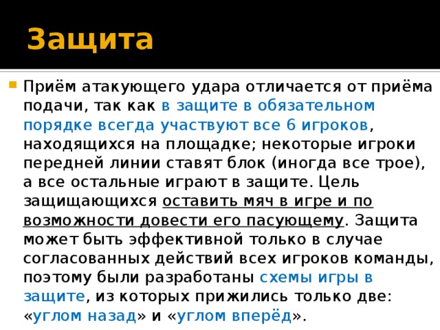 Защита  Приём атакующего удара отличается от приёма подачи, так как в защите в обязательном порядке всегда участвуют все 6 игроков , находящихся на площадке; некоторые игроки передней линии ставят блок (иногда все трое), а все остальные играют в защите. Цель защищающихся оставить мяч в игре и по возможности довести его пасующему . Защита может быть эффективной только в случае согласованных действий всех игроков команды, поэтому были разработаны схемы  игры  в защите , из которых прижились только две: « углом назад » и « углом вперёд ».  