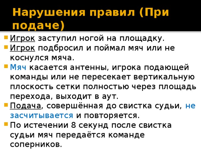 Нарушения правил ( При подаче) Игрок заступил ногой на площадку. Игрок подбросил и поймал мяч или не коснулся мяча. Мяч касается антенны, игрока подающей команды или не пересекает вертикальную плоскость сетки полностью через площадь перехода, выходит в аут. Подача , совершённая до свистка судьи, не засчитывается и повторяется. По истечении 8 секунд после свистка судьи мяч передаётся команде соперников. 